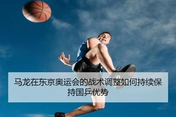 马龙在东京奥运会的战术调整如何持续保持国乒优势